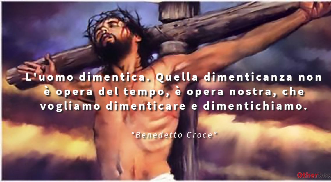L'uomo dimentica. Quella dimenticanza non è opera del tempo, è opera nostra, che vogliamo dimenticare e dimentichiamo. - Bendetto Croce