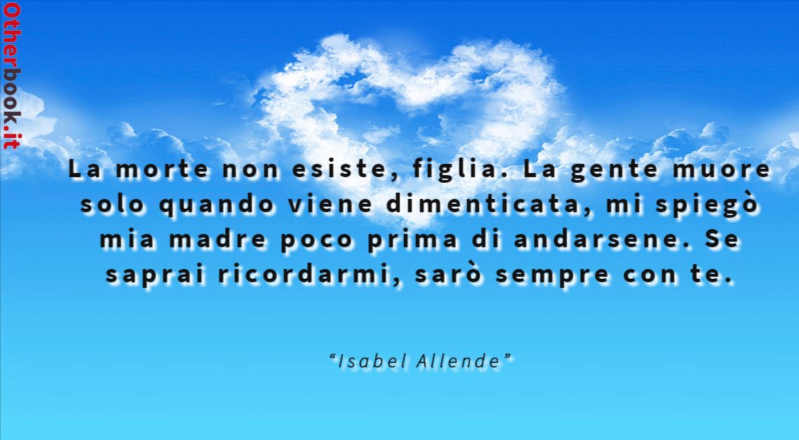 La morte non esiste, figlia. La gente muore solo quando viene dimenticata, mi spiegò mia madre poco prima di andarsene.
Se saprai ricordarmi, sarò sempre con te. - Isabel Allende