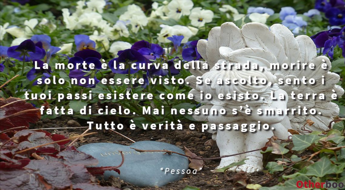 La morte è la curva della strada,
morire è solo non essere visto.
Se ascolto,
sento i tuoi passi esistere come io esisto.
La terra è fatta di cielo.
Mai nessuno s’è smarrito.
Tutto è verità e passaggio. - Pessoa