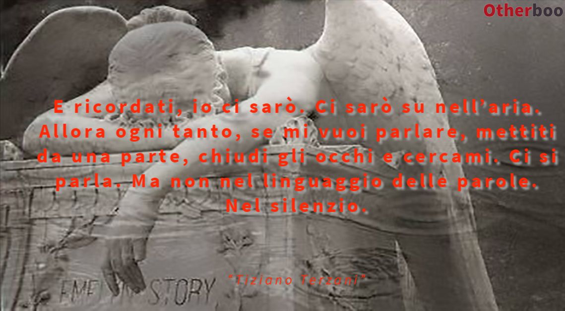 E ricordati, io ci sarò. Ci sarò su nell’aria.
Allora ogni tanto, se mi vuoi parlare, mettiti da una parte,
chiudi gli occhi e cercami. Ci si parla.
Ma non nel linguaggio delle parole. Nel silenzio. - Tiziano Terzani