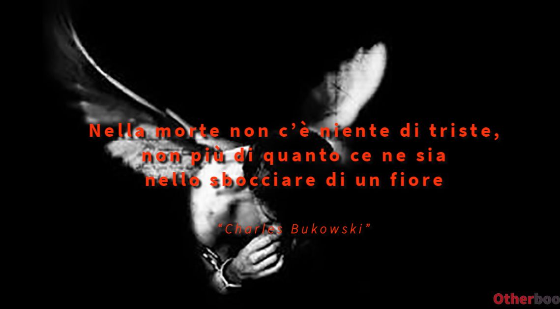 Nella morte non c’è niente di triste, non più di quanto ce ne sia nello sbocciare di un fiore - Charles Bukowski