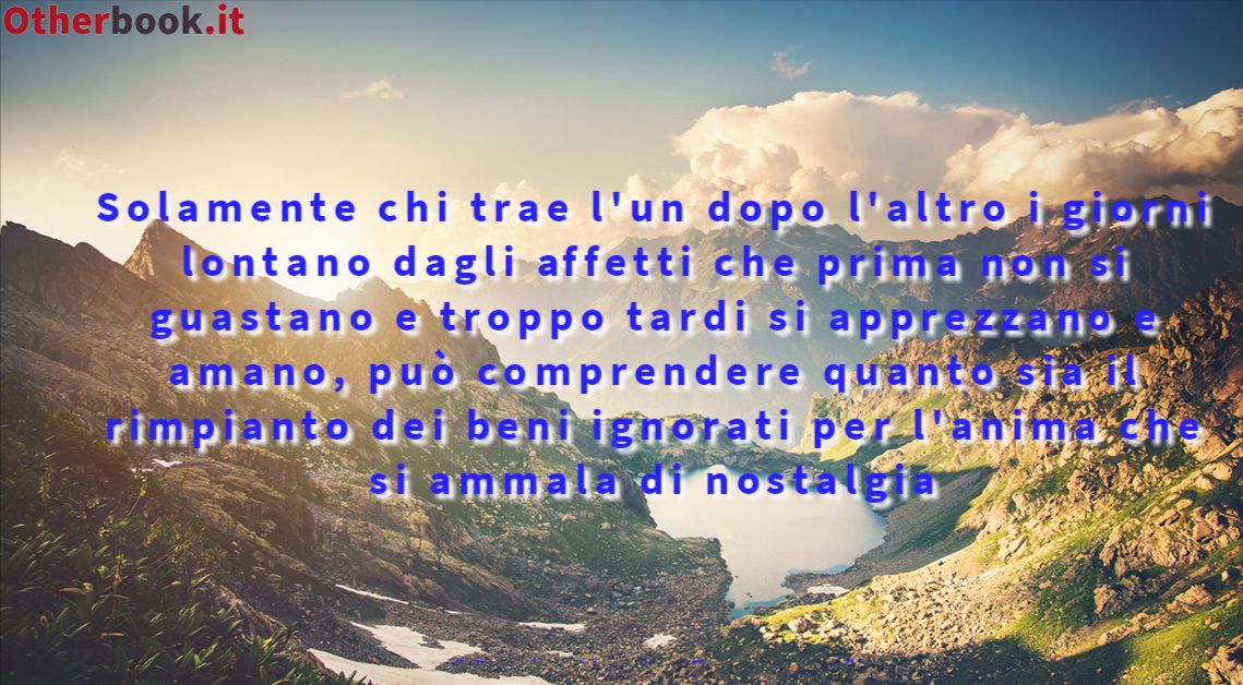 Solamente chi trae l'un dopo l'altro i giorni lontano dagli affetti che prima non si guastano e troppo tardi si apprezzano e amano, può comprendere quanto sia il rimpianto dei beni ignorati per l'anima che si ammala di nostalgia - Carlo Maria Franzero