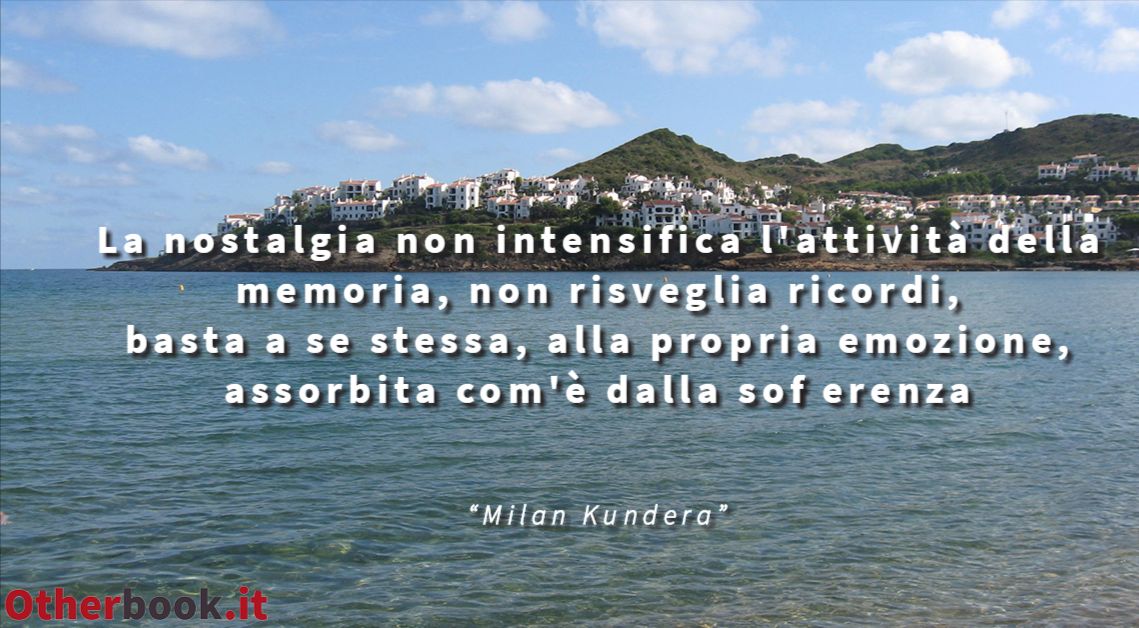 La nostalgia non intensifica l'attività della memoria, non risveglia ricordi, basta a se stessa, alla propria emozione, assorbita com'è dalla sofferenza  - Milan Kundera