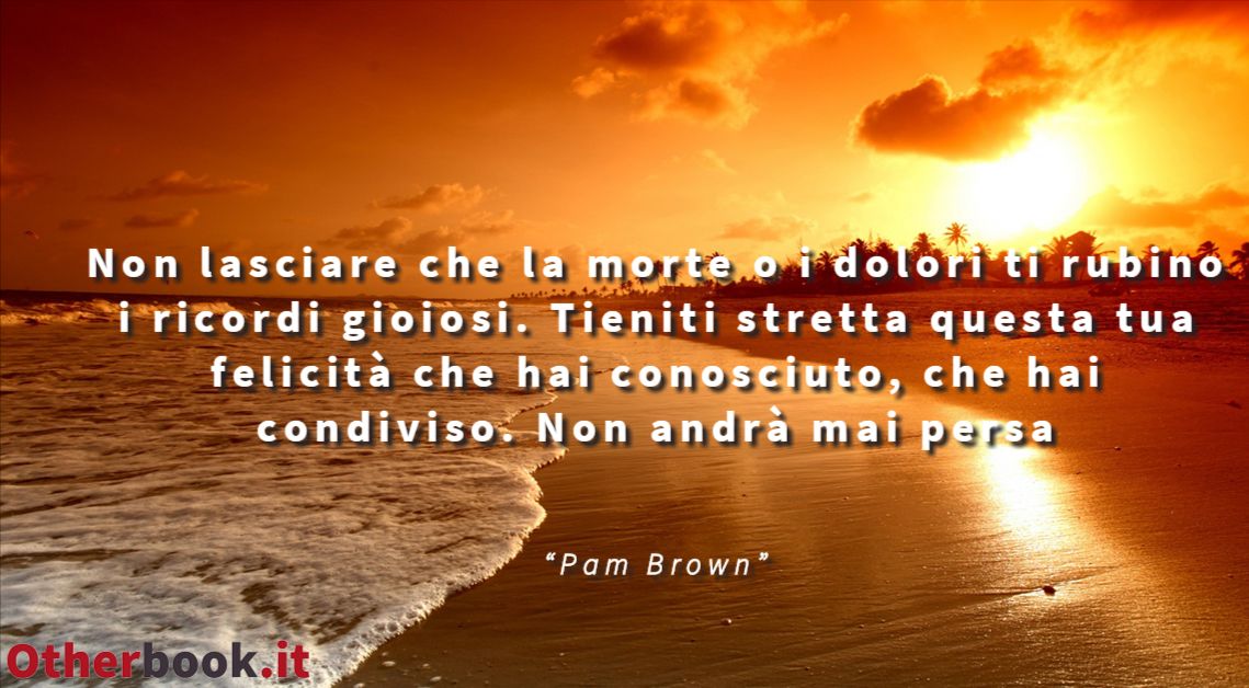 Non lasciare che la morte o i dolori ti rubino i ricordi gioiosi.
Tieniti stretta questa tua felicità che hai conosciuto, che hai condiviso.
Non andrà mai persa - Pam Brown