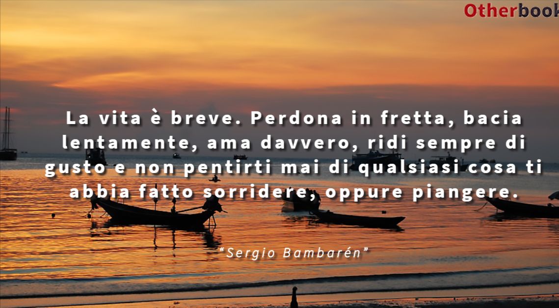 La vita è breve. Perdona in fretta, bacia lentamente, ama davvero, ridi sempre di gusto e non pentirti mai di qualsiasi cosa ti abbia fatto sorridere, oppure piangere. - Sergio Bambarén