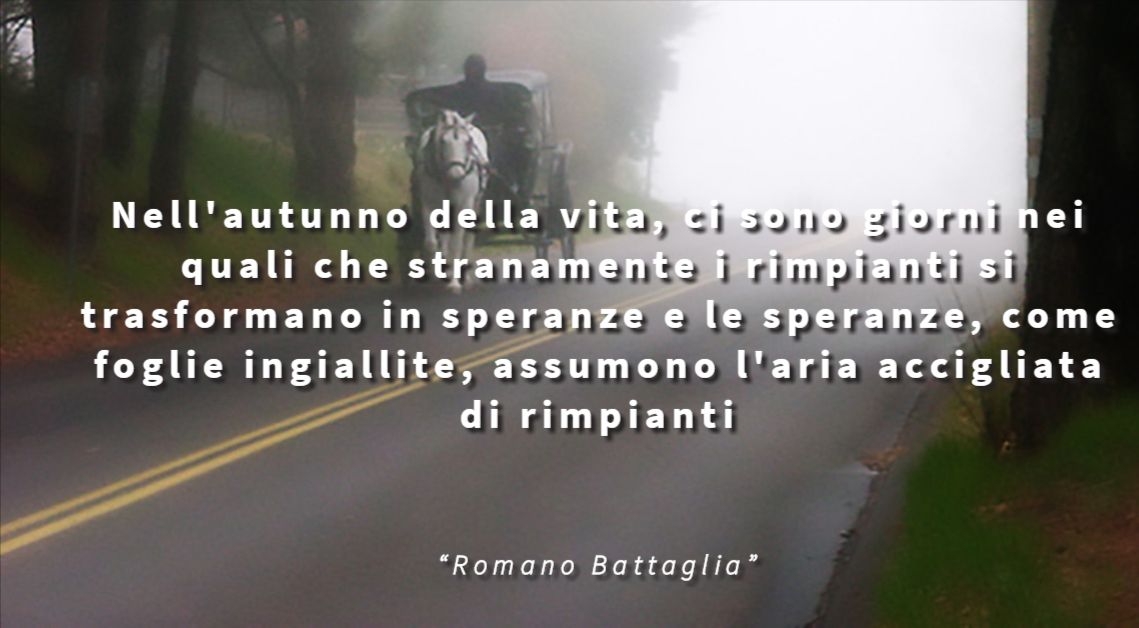 Nell'autunno della vita, ci sono giorni nei quali che stranamente i rimpianti si trasformano in speranze e le speranze, come foglie ingiallite, assumono l'aria accigliata di rimpianti - Romano Battaglia